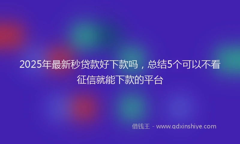 2025年最新秒贷款好下款吗，总结5个可以不看征信就能下款的平台