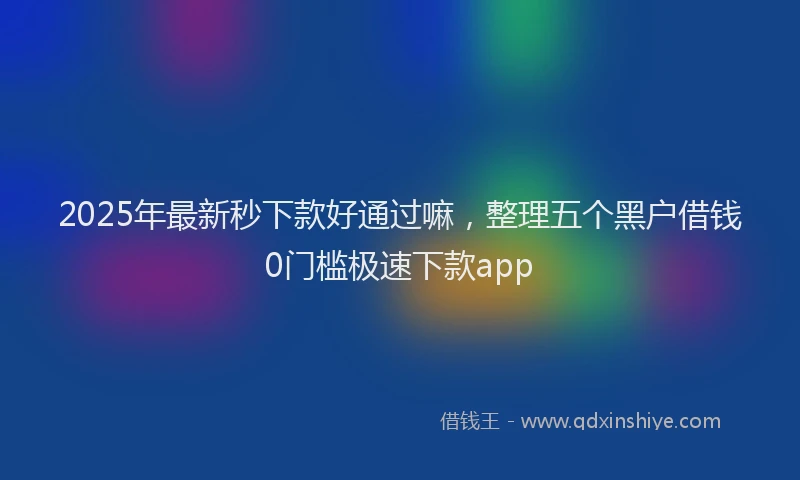 2025年最新秒下款好通过嘛，整理五个黑户借钱0门槛极速下款app