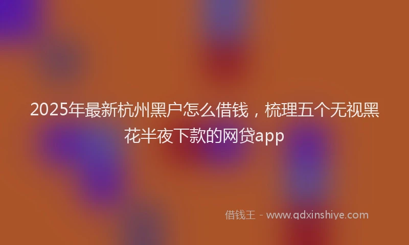 2025年最新杭州黑户怎么借钱，梳理五个无视黑花半夜下款的网贷app