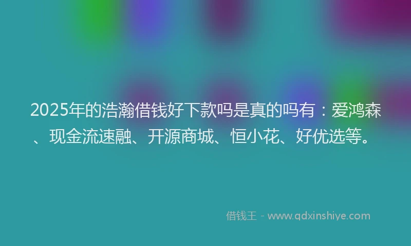 2025年的浩瀚借钱好下款吗是真的吗有：爱鸿森、现金流速融、开源商城、恒小花、好优选等。