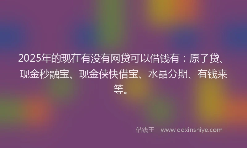 2025年的现在有没有网贷可以借钱有：原子贷、现金秒融宝、现金侠快借宝、水晶分期、有钱来等。