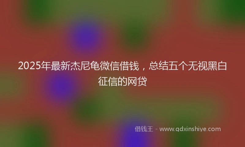2025年最新杰尼龟微信借钱，总结五个无视黑白征信的网贷