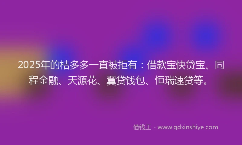2025年的桔多多一直被拒有：借款宝快贷宝、同程金融、天源花、翼贷钱包、恒瑞速贷等。