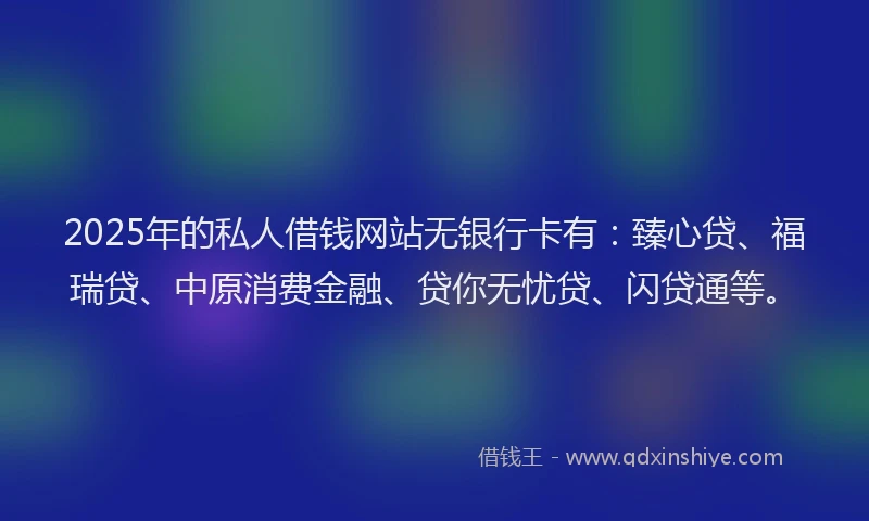 2025年的私人借钱网站无银行卡有：臻心贷、福瑞贷、中原消费金融、贷你无忧贷、闪贷通等。