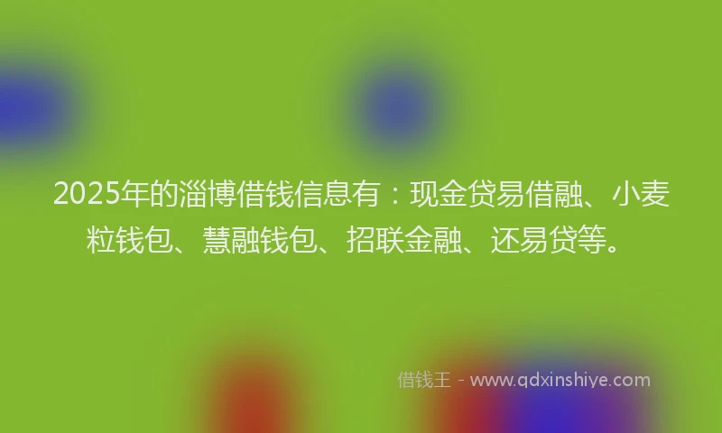 2025年的淄博借钱信息有：现金贷易借融、小麦粒钱包、慧融钱包、招联金融、还易贷等。
