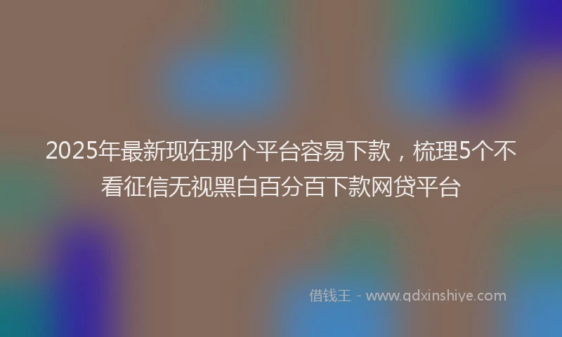 2025年最新现在那个平台容易下款，梳理5个不看征信无视黑白百分百下款网贷平台