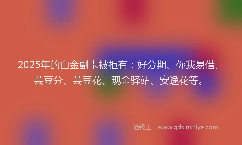 2025年的白金副卡被拒有：好分期、你我易借、芸豆分、芸豆花、现金驿站、安逸花等。