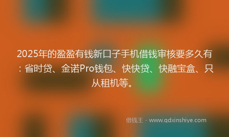 2025年的盈盈有钱新口子手机借钱审核要多久有：省时贷、金诺Pro钱包、快快贷、快融宝盒、只从租机等。