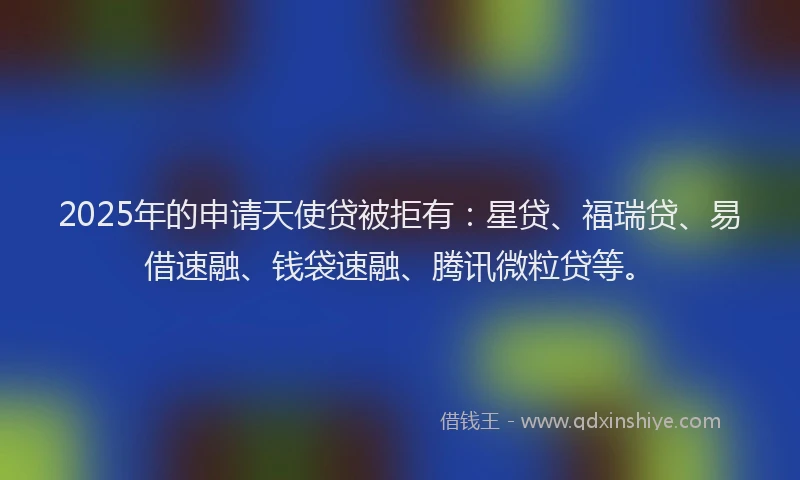 2025年的申请天使贷被拒有：星贷、福瑞贷、易借速融、钱袋速融、腾讯微粒贷等。
