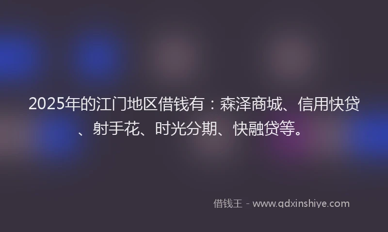 2025年的江门地区借钱有：森泽商城、信用快贷、射手花、时光分期、快融贷等。
