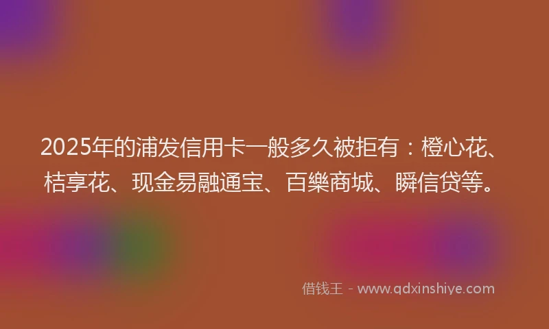 2025年的浦发信用卡一般多久被拒有:橙心花、桔享花、现金易融通宝、百樂商城、瞬信贷等。