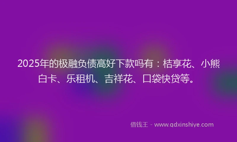 2025年的极融负债高好下款吗有：桔享花、小熊白卡、乐租机、吉祥花、口袋快贷等。