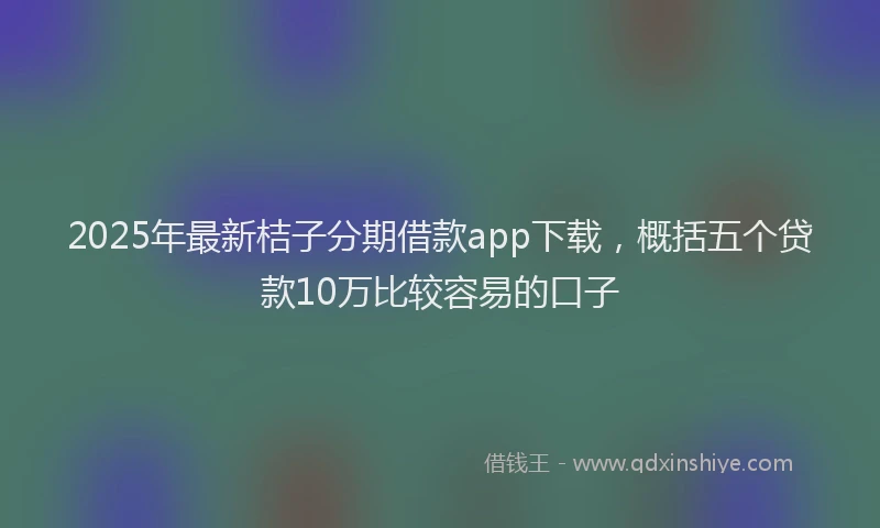 2025年最新桔子分期借款app下载，概括五个贷款10万比较容易的口子