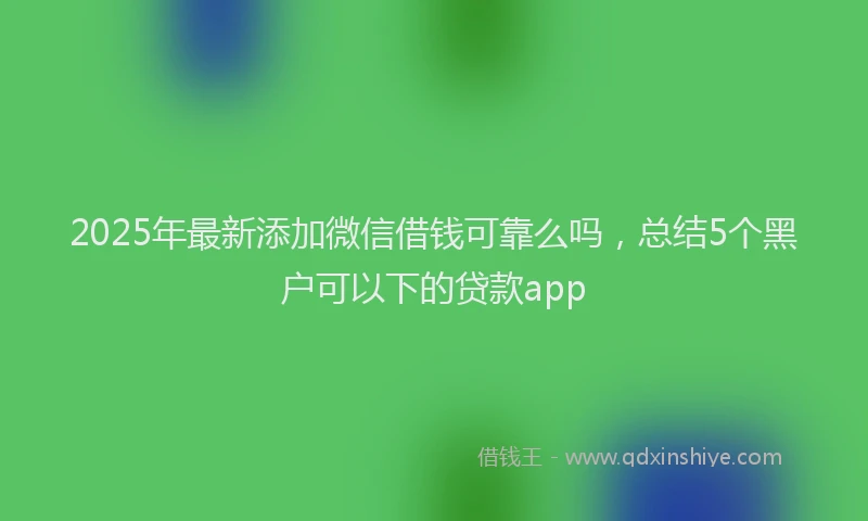 2025年最新添加微信借钱可靠么吗，总结5个黑户可以下的贷款app