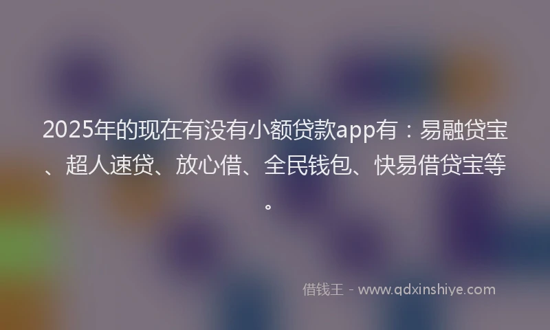 2025年的现在有没有小额贷款app有：易融贷宝、超人速贷、放心借、全民钱包、快易借贷宝等。