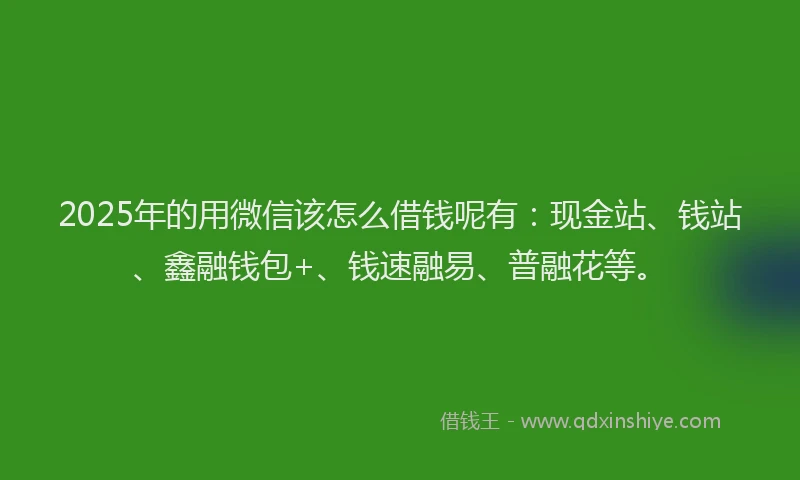 2025年的用微信该怎么借钱呢有：现金站、钱站、鑫融钱包+、钱速融易、普融花等。