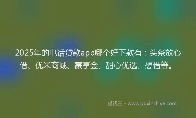 2025年的电话贷款app哪个好下款有：头条放心借、优米商城、蒙享金、甜心优选、想借等。
