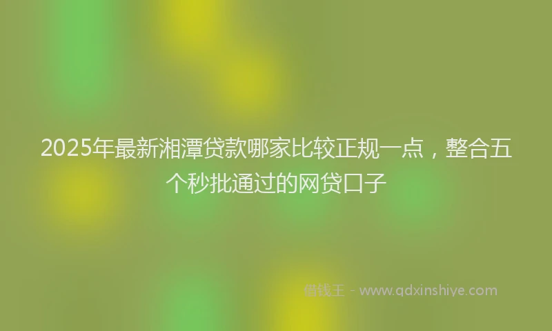 2025年最新湘潭贷款哪家比较正规一点，整合五个秒批通过的网贷口子