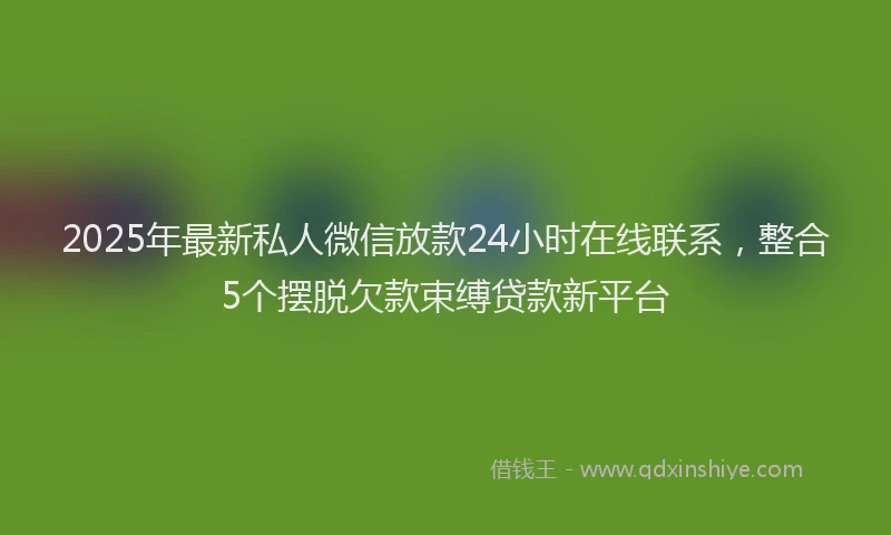 2025年最新私人微信放款24小时在线联系，整合5个摆脱欠款束缚贷款新平台