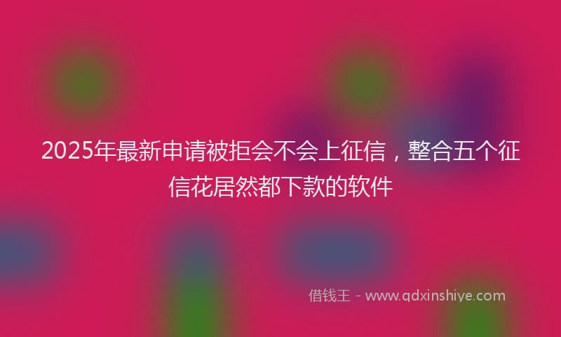 2025年最新申请被拒会不会上征信，整合五个征信花居然都下款的软件