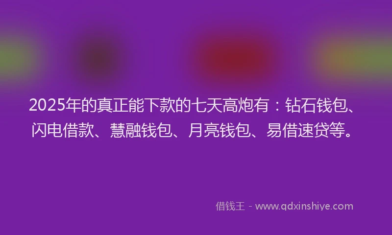 2025年的真正能下款的七天高炮有：钻石钱包、闪电借款、慧融钱包、月亮钱包、易借速贷等。