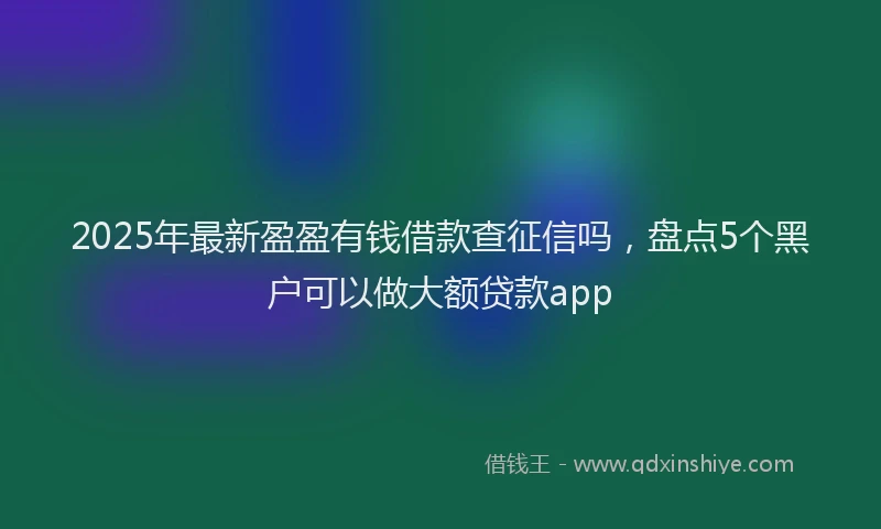 2025年最新盈盈有钱借款查征信吗，盘点5个黑户可以做大额贷款app