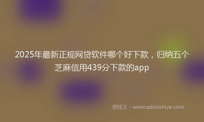 2025年最新正规网贷软件哪个好下款，归纳五个芝麻信用439分下款的app