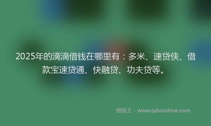 2025年的滴滴借钱在哪里有：多米、速贷侠、借款宝速贷通、快融贷、功夫贷等。