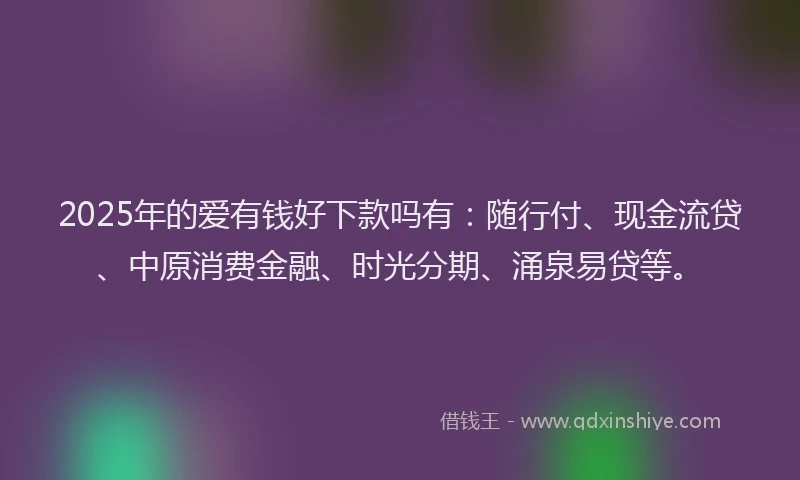 2025年的爱有钱好下款吗有：随行付、现金流贷、中原消费金融、时光分期、涌泉易贷等。
