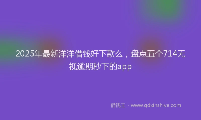 2025年最新洋洋借钱好下款么，盘点五个714无视逾期秒下的app