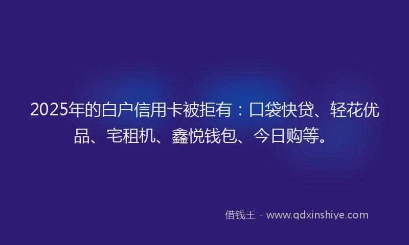 2025年的白户信用卡被拒有：口袋快贷、轻花优品、宅租机、鑫悦钱包、今日购等。