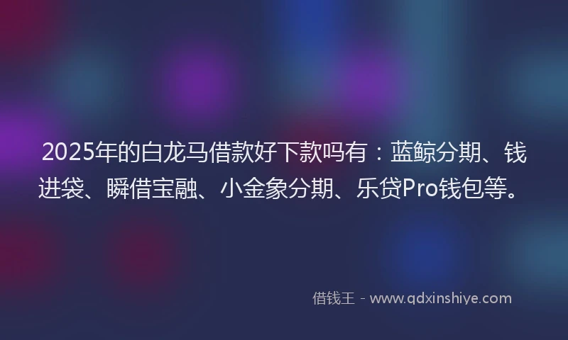 2025年的白龙马借款好下款吗有：蓝鲸分期、钱进袋、瞬借宝融、小金象分期、乐贷Pro钱包等。