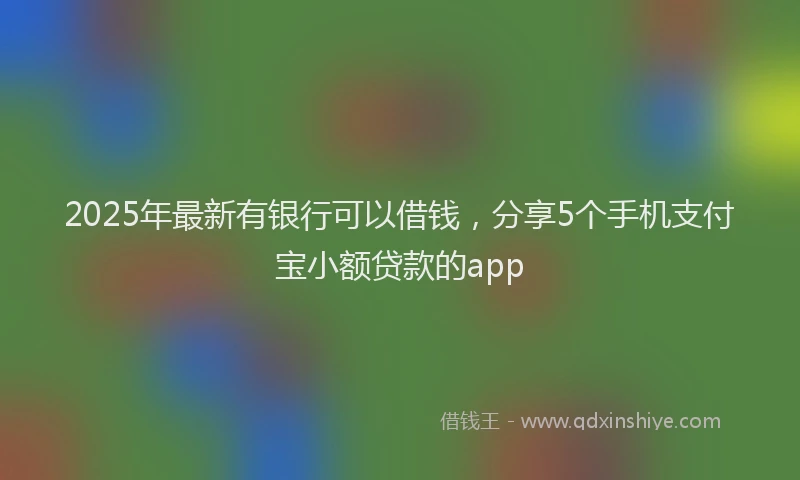 2025年最新有银行可以借钱，分享5个手机支付宝小额贷款的app