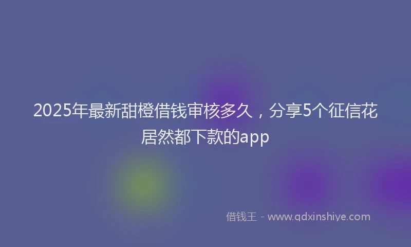 2025年最新甜橙借钱审核多久，分享5个征信花居然都下款的app