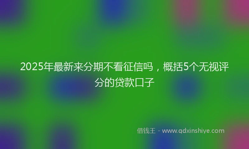 2025年最新来分期不看征信吗，概括5个无视评分的贷款口子