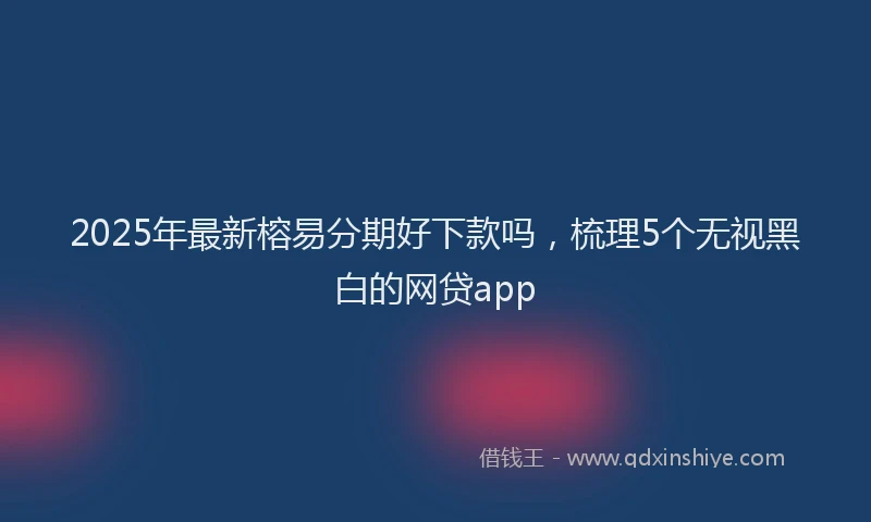 2025年最新榕易分期好下款吗，梳理5个无视黑白的网贷app