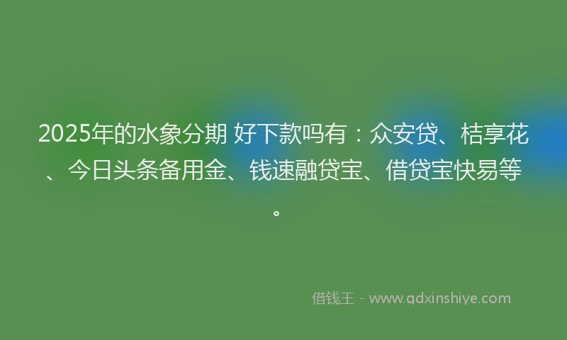 2025年的水象分期 好下款吗有:众安贷、桔享花、今日头条备用金、钱速融贷宝、借贷宝快易等。