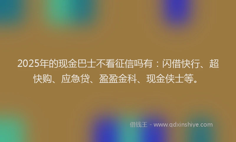 2025年的现金巴士不看征信吗有：闪借快行、超快购、应急贷、盈盈金科、现金侠士等。
