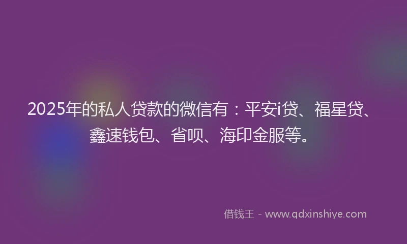 2025年的私人贷款的微信有：平安i贷、福星贷、鑫速钱包、省呗、海印金服等。