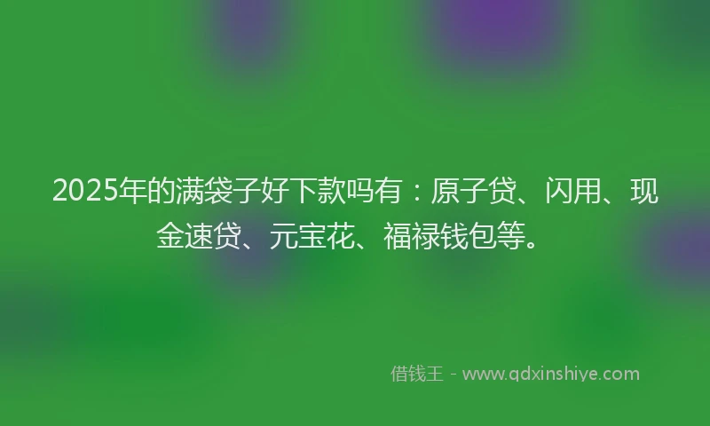2025年的满袋子好下款吗有：原子贷、闪用、现金速贷、元宝花、福禄钱包等。