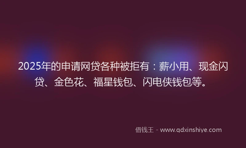 2025年的申请网贷各种被拒有：薪小用、现金闪贷、金色花、福星钱包、闪电侠钱包等。