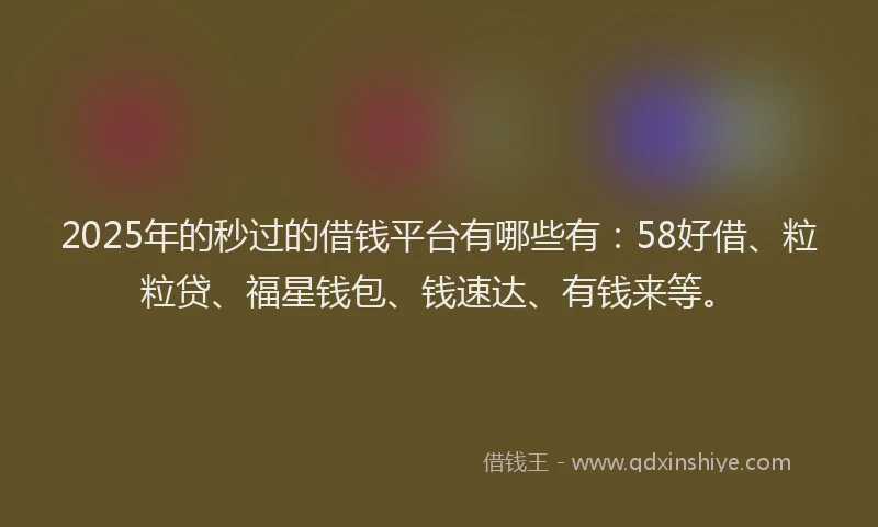 2025年的秒过的借钱平台有哪些有：58好借、粒粒贷、福星钱包、钱速达、有钱来等。