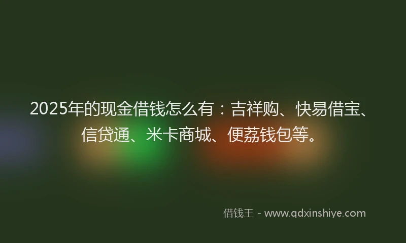 2025年的现金借钱怎么有：吉祥购、快易借宝、信贷通、米卡商城、便荔钱包等。