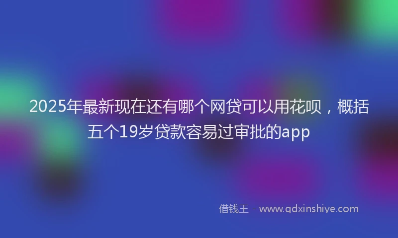 2025年最新现在还有哪个网贷可以用花呗，概括五个19岁贷款容易过审批的app