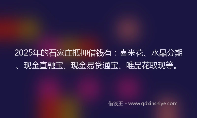 2025年的石家庄抵押借钱有：喜米花、水晶分期、现金直融宝、现金易贷通宝、唯品花取现等。