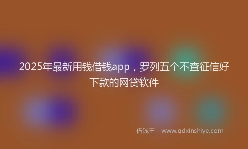 2025年最新用钱借钱app，罗列五个不查征信好下款的网贷软件