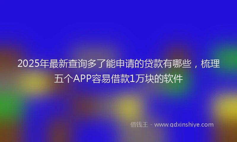 2025年最新查询多了能申请的贷款有哪些，梳理五个APP容易借款1万块的软件
