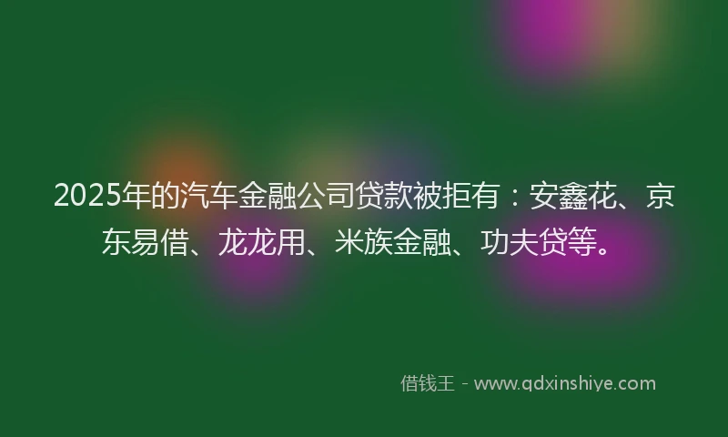2025年的汽车金融公司贷款被拒有：安鑫花、京东易借、龙龙用、米族金融、功夫贷等。