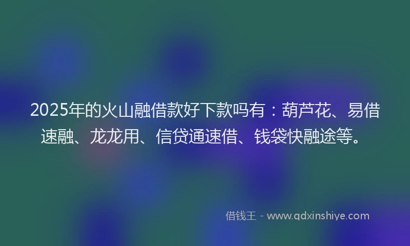 2025年的火山融借款好下款吗有：葫芦花、易借速融、龙龙用、信贷通速借、钱袋快融途等。