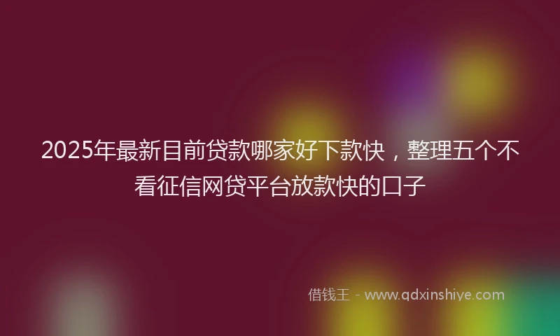 2025年最新目前贷款哪家好下款快，整理五个不看征信网贷平台放款快的口子